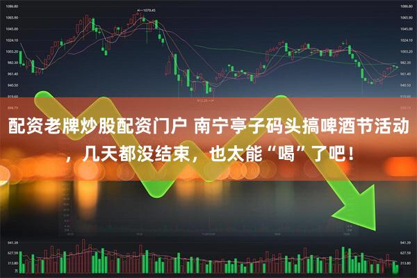 配资老牌炒股配资门户 南宁亭子码头搞啤酒节活动，几天都没结束，也太能“喝”了吧！