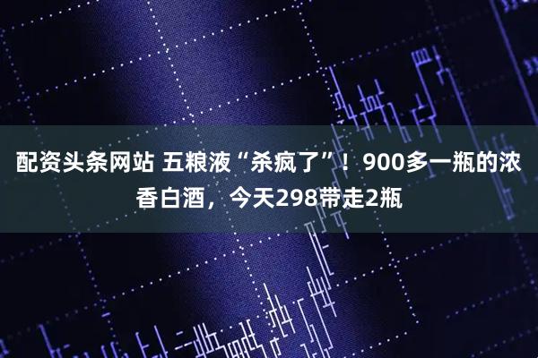 配资头条网站 五粮液“杀疯了”！900多一瓶的浓香白酒，今天298带走2瓶