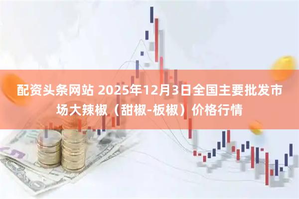 配资头条网站 2025年12月3日全国主要批发市场大辣椒（甜椒-板椒）价格行情