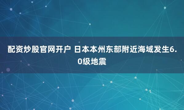 配资炒股官网开户 日本本州东部附近海域发生6.0级地震
