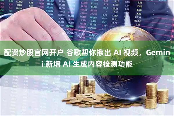 配资炒股官网开户 谷歌帮你揪出 AI 视频，Gemini 新增 AI 生成内容检测功能