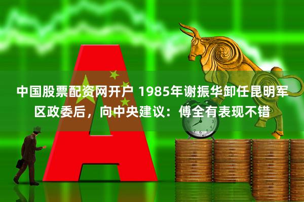中国股票配资网开户 1985年谢振华卸任昆明军区政委后，向中央建议：傅全有表现不错