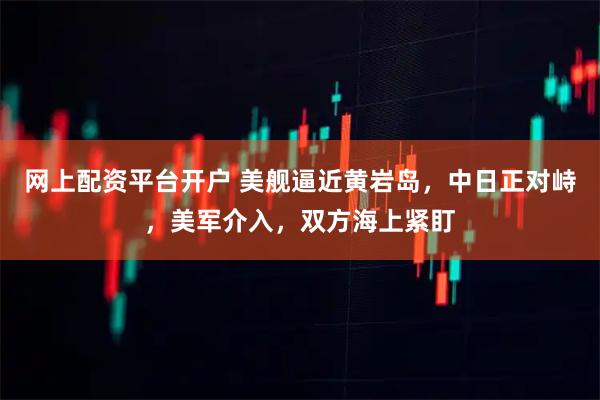 网上配资平台开户 美舰逼近黄岩岛，中日正对峙，美军介入，双方海上紧盯