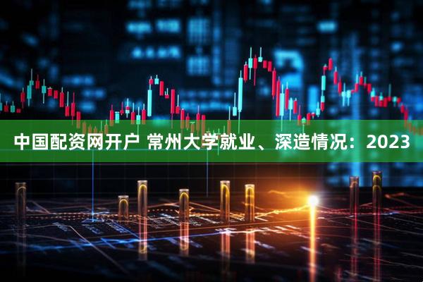 中国配资网开户 常州大学就业、深造情况：2023