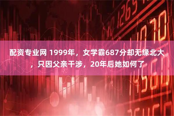 配资专业网 1999年,女学霸687分却无缘北大,只因父亲干涉,20年后她如何了