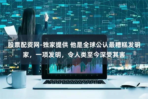 股票配资网-独家提供 他是全球公认最糟糕发明家，一项发明，令人类至今深受其害