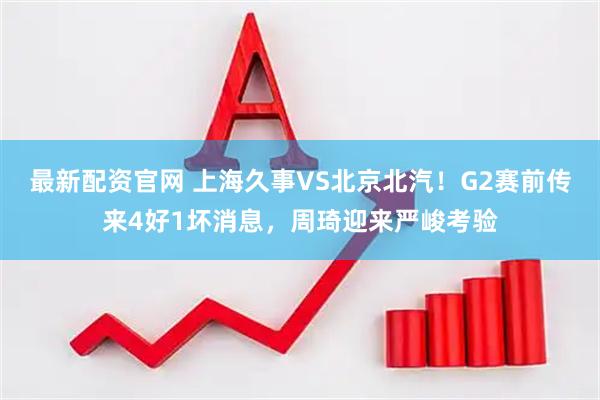 最新配资官网 上海久事VS北京北汽！G2赛前传来4好1坏消息，周琦迎来严峻考验