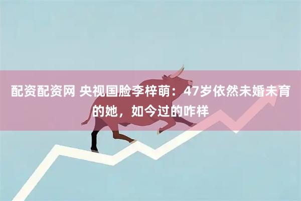 配资配资网 央视国脸李梓萌：47岁依然未婚未育的她，如今过的咋样
