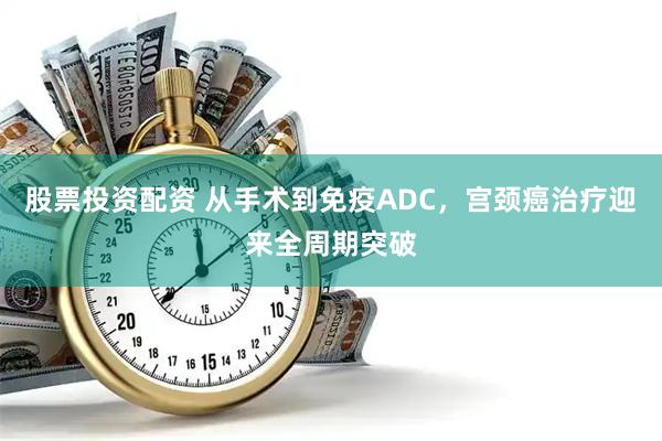 股票投资配资 从手术到免疫ADC，宫颈癌治疗迎来全周期突破