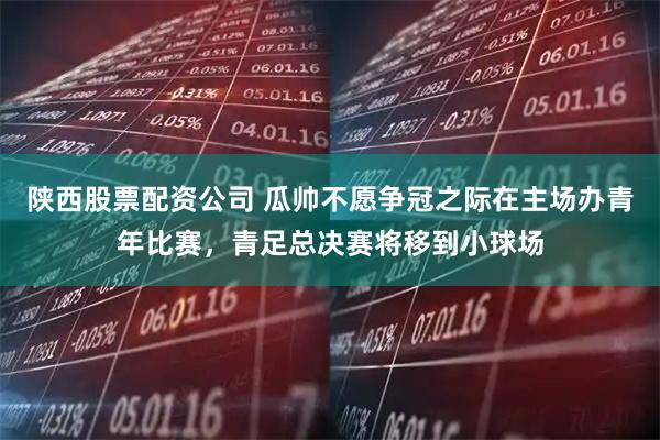 陕西股票配资公司 瓜帅不愿争冠之际在主场办青年比赛，青足总决赛将移到小球场