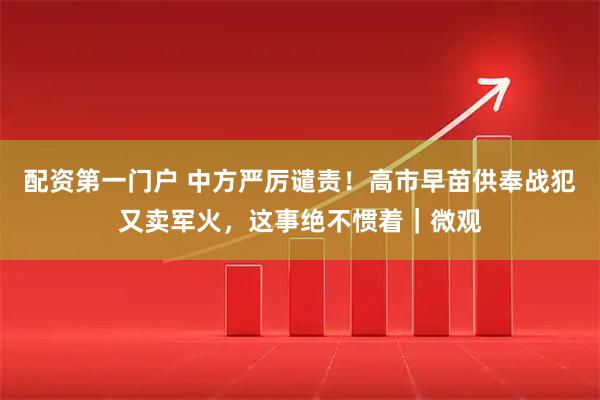配资第一门户 中方严厉谴责！高市早苗供奉战犯又卖军火，这事绝不惯着｜微观