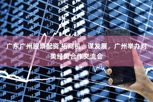 广东广州股票配资 拓商机、谋发展，广州举办对美经贸合作交流会