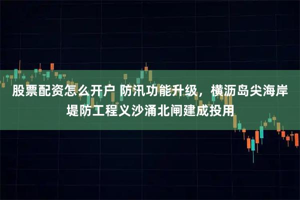 股票配资怎么开户 防汛功能升级，横沥岛尖海岸堤防工程义沙涌北闸建成投用