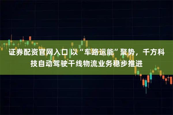 证券配资官网入口 以“车路运能”聚势，千方科技自动驾驶干线物流业务稳步推进