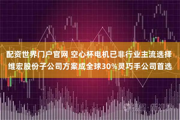 配资世界门户官网 空心杯电机已非行业主流选择 维宏股份子公司方案成全球30%灵巧手公司首选