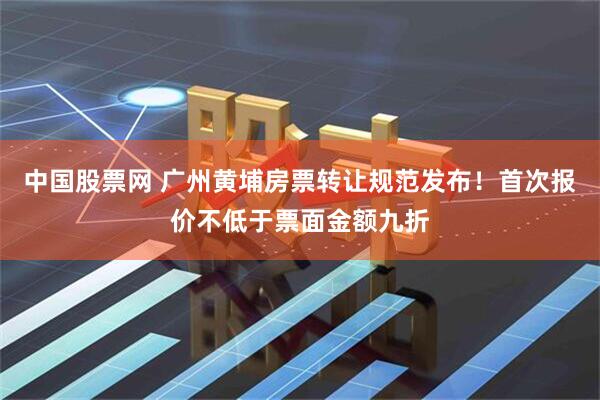 中国股票网 广州黄埔房票转让规范发布！首次报价不低于票面金额九折