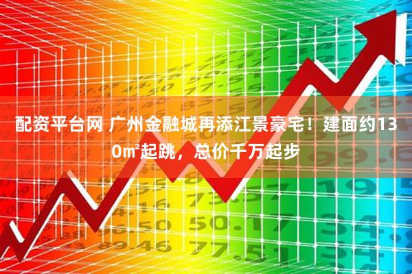 配资平台网 广州金融城再添江景豪宅！建面约130㎡起跳，总价千万起步