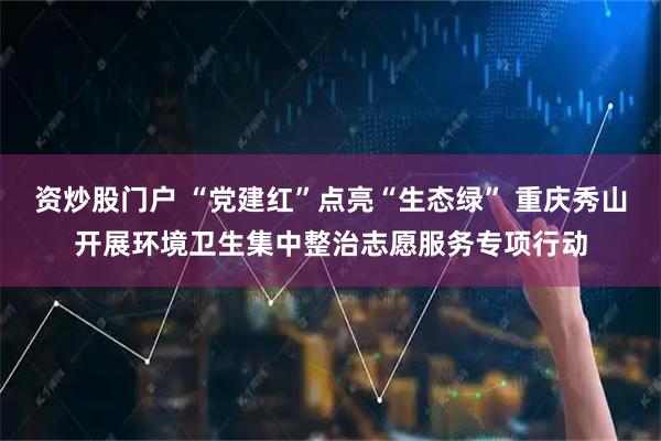 资炒股门户 “党建红”点亮“生态绿” 重庆秀山开展环境卫生集中整治志愿服务专项行动