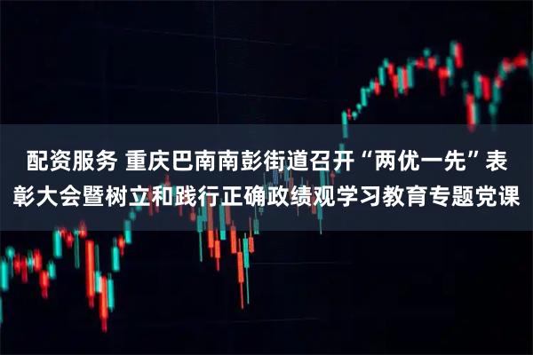 配资服务 重庆巴南南彭街道召开“两优一先”表彰大会暨树立和践行正确政绩观学习教育专题党课